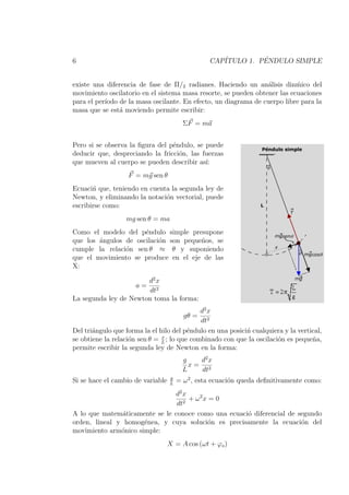 6                                                 CAP´         ´
                                                     ITULO 1. PENDULO SIMPLE


existe una diferencia de fase de Π/2 radianes. Haciendo un an´lisis dinmico del
                                                                 a         ´
movimiento oscilatorio en el sistema masa resorte, se pueden obtener las ecuaciones
para el per´
           ıodo de la masa oscilante. En efecto, un diagrama de cuerpo libre para la
masa que se est´ moviendo permite escribir:
                a
                                         ΣF = ma


Pero si se observa la ﬁgura del p´ndulo, se puede
                                 e
deducir que, despreciando la fricci´n, las fuerzas
                                   o
que mueven al cuerpo se pueden describir as´ı:
                   F = mg sen θ
Ecuaci´ que, teniendo en cuenta la segunda ley de
       n
Newton, y eliminando la notaci´n vectorial, puede
                              o
escribirse como:
                  mg sen θ = ma
Como el modelo del p´ndulo simple presupone
                      e
que los ´ngulos de oscilaci´n son peque˜os, se
        a                  o           n
cumple la relaci´n sen θ ≈ θ y suponiendo
                o
que el movimiento se produce en el eje de las
X:

                       d2 x
                      a=
                       dt2
La segunda ley de Newton toma la forma:
                                             d2 x
                                         gθ =
                                             dt2
Del tri´ngulo que forma la el hilo del p´ndulo en una posici´ cualquiera y la vertical,
       a                                 e                  n
                               x
se obtiene la relaci´n sen θ = L ; lo que combinado con que la oscilaci´n es peque˜a,
                    o                                                  o           n
permite escribir la segunda ley de Newton en la forma:
                                         g   d2 x
                                           x= 2
                                         L   dt
                                   g
Si se hace el cambio de variable   L
                                       = ω 2 , esta ecuaci´n queda deﬁnitivamente como:
                                                          o
                               d2 x
                                    + ω2x = 0
                                dt2
A lo que matem´ticamente se le conoce como una ecuaci´ diferencial de segundo
                a                                    o
orden, lineal y homog´nea, y cuya soluci´n es precisamente la ecuaci´n del
                      e                   o                            o
movimiento arm´nico simple:
               o
                                   X = A cos (ωt + ϕo )
 