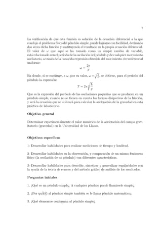 7


La veriﬁcaci´n de que esta funci´n es soluci´n de la ecuaci´n diferencial a la que
              o                      o            o               o
condujo el problema f´ ısico del p´ndulo simple, puede lograrse con facilidad, derivando
                                  e
dos veces dicha funci´n y sustituyendo el resultado en la propia ecuaci´n diferencial.
                       o                                                   o
El valor de ω que aqu´ se ha tomado como un simple cambio de variable,
                             ı
est´ relacionado con el per´
   a                         ıodo de la oscilaci´n del p´ndulo y de cualquier movimiento
                                                o       e
oscilatorio, a trav´s de la conocida expresi´n obtenida del movimiento circunferencial
                   e                          o
uniforme:
                                                2π
                                          ω=
                                                T
                                                     g
En donde, si se sustituye, a ω, por su valor, ω =    L
                                                       ,   se obtiene, para el per´
                                                                                  ıodo del
p´ndulo la expresi´n:
 e                o
                                               L
                                     T = 2π 2
                                               g
Que es la expresi´n del per´odo de las oscilaciones peque˜as que se producen en un
                  o         o                               n
p´ndulo simple, cuando no se tienen en cuenta las fuerzas disipativas de la fricci´n,
 e                                                                                  o
y ser´ la ecuaci´n que se utilizar´ para calcular la aceleraci´n de la gravedad en esta
     a          o                 a                           o
pr´ctica de laboratorio.
  a

Objetivo general

Determinar experimentalmente el valor num´rico de la aceleraci´n del campo grav-
                                             e                o
itatorio (gravedad) en la Universidad de los Llanos.


Objetivos espec´
               ıﬁcos

1- Desarrollar habilidades para realizar mediciones de tiempo y londitud.

2- Desarrollar habilidades en la observaci´n, y comparaci´n de un mismo fen´meno
                                          o                o               o
f´
 ısico (la oscilaci´n de un p´ndulo) con diferentes caracter´
                   o         e                              ısticas.

3- Desarrollar habilidades para describir, sintetizar y generalizar regularidades con
la ayuda de la teor´ de errores y del m´todo gr´ﬁco de an´lisis de los resultados.
                   ıa                   e         a         a

Preguntas iniciales

1. ¿Qu´ es un p´ndulo simple¿ A cualquier p´ndulo puede llam´rsele simple¿
      e        e                           e                a

          ˜
2. ¿Por quA c al p´ndulo simple tambi´n se le llama p´ndulo matem´tico¿
                  e                  e               e           a

3. ¿Qu´ elementos conforman al p´ndulo simple¿
      e                         e
 