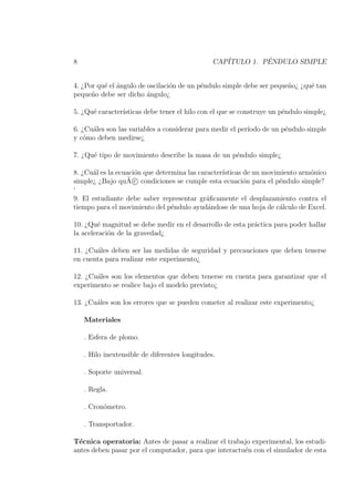 8                                               CAP´         ´
                                                   ITULO 1. PENDULO SIMPLE


4. ¿Por qu´ el angulo de oscilaci´n de un p´ndulo simple debe ser peque˜o¿ ¿qu´ tan
          e ´                    o         e                           n      e
peque˜o debe ser dicho angulo¿
      n                  ´

5. ¿Qu´ caracter´
      e         ısticas debe tener el hilo con el que se construye un p´ndulo simple¿
                                                                       e

6. ¿Cu´les son las variables a considerar para medir el per´
      a                                                    ıodo de un p´ndulo simple
                                                                       e
y c´mo deben medirse¿
    o

7. ¿Qu´ tipo de movimiento describe la masa de un p´ndulo simple¿
      e                                            e

8. ¿Cu´l es la ecuaci´n que determina las caracter´
      a              o                            ısticas de un movimiento arm´nico
                                                                              o
                  ˜
simple¿ ¿Bajo quA c condiciones se cumple esta ecuaci´n para el p´ndulo simple?
                                                          o          e
‘
9. El estudiante debe saber representar gr´ﬁcamente el desplazamiento contra el
                                             a
tiempo para el movimiento del p´ndulo ayud´ndose de una hoja de c´lculo de Excel.
                                 e           a                       a

10. ¿Qu´ magnitud se debe medir en el desarrollo de esta pr´ctica para poder hallar
        e                                                  a
la aceleraci´n de la gravedad¿
            o

11. ¿Cu´les deben ser las medidas de seguridad y precauciones que deben tenerse
       a
en cuenta para realizar este experimento¿

12. ¿Cu´les son los elementos que deben tenerse en cuenta para garantizar que el
       a
experimento se realice bajo el modelo previsto¿

13. ¿Cu´les son los errores que se pueden cometer al realizar este experimento¿
       a

    Materiales

    . Esfera de plomo.

    . Hilo inextensible de diferentes longitudes.

    . Soporte universal.

    . Regla.

    . Cron´metro.
          o

    . Transportador.

T´cnica operatoria: Antes de pasar a realizar el trabajo experimental, los estudi-
  e
antes deben pasar por el computador, para que interactu´n con el simulador de esta
                                                       e
 