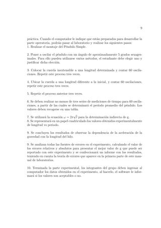 9


pr´ctica. Cuando el computador le indique que est´n preparados para desarrollar la
  a                                               a
parte operatoria, podr´n pasar al laboratorio y realizar los siguientes pasos:
                      a
1. Realizar el montaje del P´ndulo Simple.
                            e

2. Poner a oscilar el p´ndulo con un angulo de aproximadamente 5 grados sexages-
                       e             ´
imales. Para ello pueden utilizarse varios m´todos, el estudiante debe elegir uno y
                                            e
justiﬁcar dicha elecci´n.
                      o

3. Colocar la cuerda inextensible a una longitud determinada y contar 60 oscila-
ciones. Repetir este proceso tres veces.

4. Ubicar la cuerda a una longitud diferente a la inicial, y contar 60 oscilaciones,
repetir este proceso tres veces.

5. Repetir el proceso anterior tres veces.

6. Se deben realizar no menos de tres series de mediciones de tiempo para 60 oscila-
ciones, a partir de las cuales se determinar´ el per´
                                             a      ıodo promedio del p´ndulo. Los
                                                                       e
valores deben recogerse en una tabla.
                                  √
7. Se utilizar´ la ecuaci´n ω = 2π l para la determinaci´n indirecta de g.
              a          o                                o
8. Se representar´ en un papel cuadriculado los valores obtenidos experimentalmente
                  a
de longitud vs periodo.

9. Se concluyen los resultados de observar la dependencia de la aceleraci´n de la
                                                                         o
gravedad con la longitud del hilo.

9. Se analizan todas las fuentes de errores en el experimento, calculando el valor de
los errores relativos y absolutos para presentar el mejor valor de g que puede ser
reportado con este experimento y se confeccionar´ un informe con los resultados,
                                                    a
teniendo en cuenta la teor´ de errores que aparece en la primera parte de este man-
                           ıa
ual de laboratorios.

10. Terminada la parte experimental, los integrantes del grupo deben ingresar al
computador los datos obtenidos en el experimento, al hacerlo, el software le infor-
mar´ si los valores son aceptables o no.
    a
 