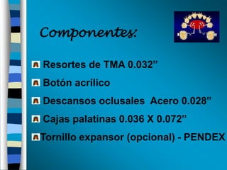 Componentes:
Resortes de TMA 0.032”
Botón acrílico
Descansos oclusales Acero 0.028”

Cajas palatinas 0.036 X 0.072”
Tornillo expansor (opcional) - PENDEX

 