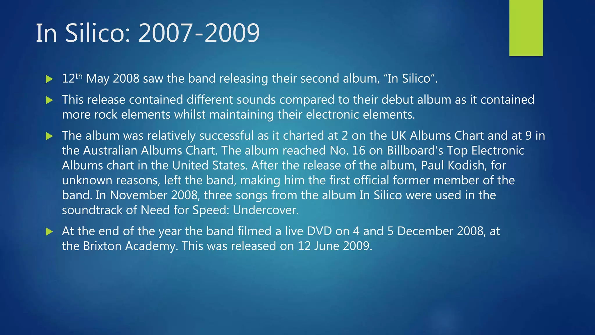 In Silico: 2007-2009
 12th May 2008 saw the band releasing their second album, “In Silico”.
 This release contained different sounds compared to their debut album as it contained
more rock elements whilst maintaining their electronic elements.
 The album was relatively successful as it charted at 2 on the UK Albums Chart and at 9 in
the Australian Albums Chart. The album reached No. 16 on Billboard's Top Electronic
Albums chart in the United States. After the release of the album, Paul Kodish, for
unknown reasons, left the band, making him the first official former member of the
band. In November 2008, three songs from the album In Silico were used in the
soundtrack of Need for Speed: Undercover.
 At the end of the year the band filmed a live DVD on 4 and 5 December 2008, at
the Brixton Academy. This was released on 12 June 2009.
 