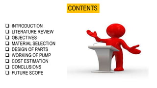 CONTENTS
 INTRODUCTION
 LITERATURE REVIEW
 OBJECTIVES
 MATERIAL SELECTION
 DESIGN OF PARTS
 WORKING OF PUMP
 COST ESTIMATION
 CONCLUSIONS
 FUTURE SCOPE
 