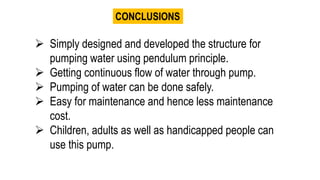 CONCLUSIONS
 Simply designed and developed the structure for
pumping water using pendulum principle.
 Getting continuous flow of water through pump.
 Pumping of water can be done safely.
 Easy for maintenance and hence less maintenance
cost.
 Children, adults as well as handicapped people can
use this pump.
 