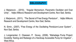 J. Marjanovic ., (2010), “Angular Momentum, Parametric Oscillator and Over
Unity” , Veljko Milkovic Research and Development Centre, Novi Sad, Serbia.
J. Marjanovic., (2011), “The Secret of Free Energy Pendulum” , Veljko Milkovic
Research and Development Centre, Novi Sad, Serbia.
N. Simin., (2007), “Free Energy of the Oscillating Pendulum-Lever System” ,
Novi Sad, Serbia.
J. Longenecker, C. Claassen, P. Govey., (2006), “Mahadaga Pump Project:
Durability Testing and Redesign of a Handicap Accessible Pump for Irrigation” ,
West Africa.
BIBLIOGRAPHY:
 