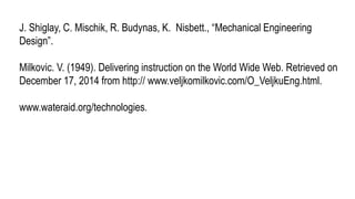 J. Shiglay, C. Mischik, R. Budynas, K. Nisbett., “Mechanical Engineering
Design”.
Milkovic. V. (1949). Delivering instruction on the World Wide Web. Retrieved on
December 17, 2014 from http:// www.veljkomilkovic.com/O_VeljkuEng.html.
www.wateraid.org/technologies.
 