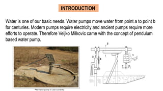 INTRODUCTION
Water is one of our basic needs. Water pumps move water from point a to point b
for centuries. Modern pumps require electricity and ancient pumps require more
efforts to operate. Therefore Veljko Milkovic came with the concept of pendulum
based water pump.
 