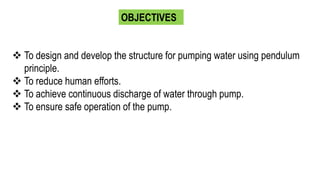 OBJECTIVES
 To design and develop the structure for pumping water using pendulum
principle.
 To reduce human efforts.
 To achieve continuous discharge of water through pump.
 To ensure safe operation of the pump.
 