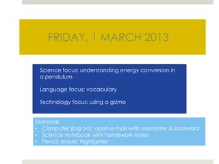 FRIDAY, 1 MARCH 2013

 Science focus: understanding energy conversion in
 a pendulum

 Language focus: vocabulary

 Technology focus: using a gizmo


Materials
• Computer (log on): open e-mail with username & password
• Science notebook with homework notes
• Pencil, eraser, highlighter
 