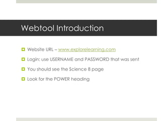 Webtool Introduction

 Website URL – www.explorelearning.com

 Login: use USERNAME and PASSWORD that was sent

 You should see the Science 8 page

 Look for the POWER heading
 