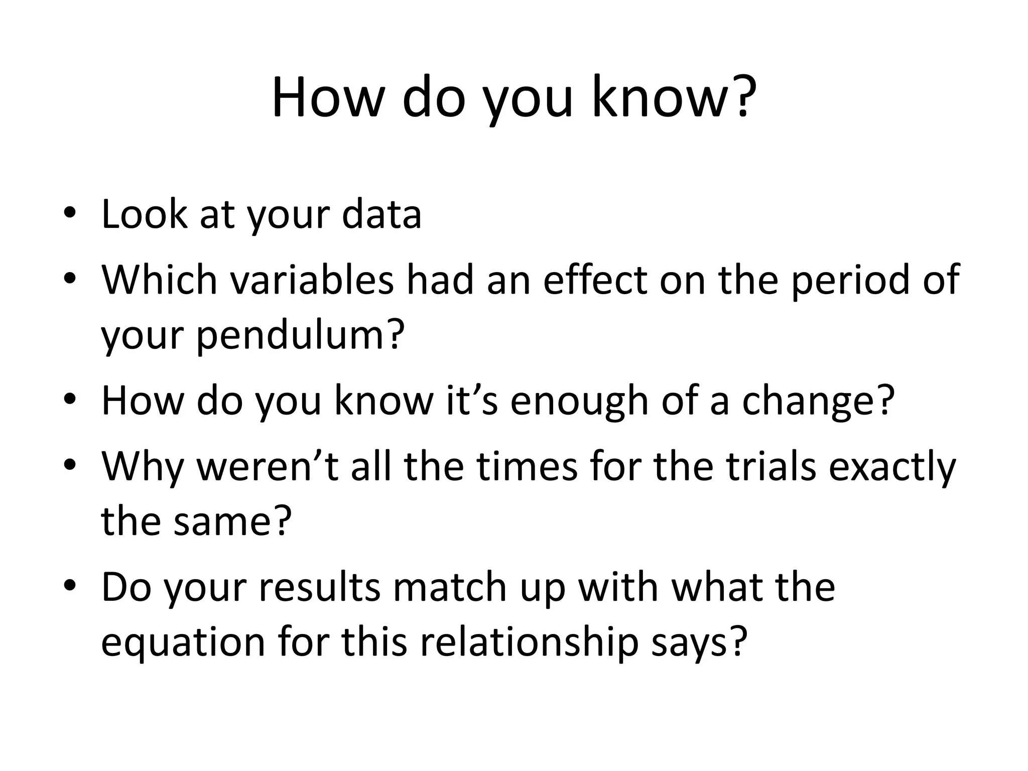 How do you know? 
• Look at your data 
• Which variables had an effect on the period of 
your pendulum? 
• How do you know it’s enough of a change? 
• Why weren’t all the times for the trials exactly 
the same? 
• Do your results match up with what the 
equation for this relationship says? 
 