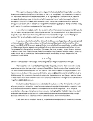 Thisexperimentwascarriedoutto investigatethe factorsthataffectthe periodof a pendulum.
A pendulumisaweighthungfroma fixedpointsothatitcan swingfreely. The total energythroughout
the movementof the pendulumremainsconstant.Atitshighestpoint,ithasitsmaximumpotential
energyandno kineticenergy.Asitbeginstofall,the potential energybeginstochange intokinetic
energyuntil itreachesits lowestpointwhere the kineticenergyisata maximumandthe potential
energyisequal tozero.Whenit beginstorise againthe kineticenergybeginstochange potential energy
until itreachesitsmaximumonce againat the highestpoint.
A pendulummovesbackandfro due to gravity. Whenthe massis drawnupwardsand letgo,the
force of gravityacceleratesitbackto the original position.The momentumbuiltupbythe acceleration
of gravitycausesthe massto thenswinginthe opposite direction to aheightequal tothe original
position. Thisforce iscalledinertia:(itstendencytoresistitsstate of motion.)
It was shownthatthe lengthof the stringaffectedthe periodof a pendulum.Thiswasdisplayed
inthe resultsasthe differenttimestaken for20 oscillationswhilstchangingthe lengthof the string
variedfrom12.60 to 30.90 seconds.Meanwhile the timescalculatedforone oscillationvariedfrom0.63
to 1.54 seconds. Here the reasoningbehindthisfinding. Anobjectonapendulumwithalongstringis
furtherawayfrom the axisof the pendulum.Thismeansthatithas to covera longerdistance toreturn
to where itcame from.This isthe case since a longerradiusfromthe axisof rotationmeansa longerarc
lengthforthe bob to travel along. The formulalinkingthe lengthof the stringtothe periodof the
pendulumisseenbelow:
𝑇 = 2𝜋√𝑙
𝑔
Where ‘T’ isthe period,‘l’isthe lengthof the stringand ‘g’is the gravitational fieldstrength.
The mass of the bobdoesn’taffectthe periodof the pendulumsince the movementisdue to
gravity.Accelerationdue togravityisaconstant figure( 9.8ms-2
) and no matterhow heavythe bobis,
the pendulumwillaccelerateatthisrate and take the same amountof time tocomplete one backand
fro movement.Asshowninthe experiment,the time takenfor20 oscillationsonlyvariedfrom24.10 to
25.18 seconds.Thisvariationinthe resultsisonlytodue the randomerror and the vary reactiontimes
to measure the oscillations.The timescalculatedforone oscillationwithvaryingmassesalsohada small
range from 1.21 to 1.26 seconds.
Finallythe angle of displacementwastestedandresultsshowedthatthisfactordoesn’treally
affectthe periodof a pendulum.Timesfor20 oscillationsrecordedatdifferentanglesvariedonlyfrom
21.65 to 22.65 secondswhilstthe time calculatedforone oscillationrange from1.08 to only1.13
seconds.Whenthe angle of displacementincreases,the startingheightof the bobishigherthusitwill
accelerate overa longerperiodandgaina greatervelocity.However,thismovementisoveralonger
distance,sothe time takenforone oscillationwill notdecrease.Itwill remainconstant.
It was advisable todivide the resultsby20 to reduce randomerror due to humanreactiontime.
 