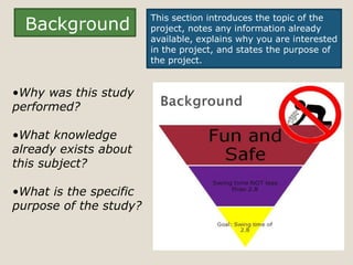 This section introduces the topic of the
  Background            project, notes any information already
                        available, explains why you are interested
                        in the project, and states the purpose of
                        the project.


•Why was this study
performed?

•What knowledge
already exists about
this subject?

•What is the specific
purpose of the study?
 