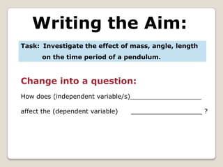Writing the Aim:
Task: Investigate the effect of mass, angle, length
      on the time period of a pendulum.


Change into a question:
How does (independent variable/s)__________________

affect the (dependent variable)   __________________ ?
 