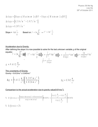Physics 35IB
                                                                                                                                                  th
                                                                                                                                                26 of October 2011



∆ s lo p e = S lo p e o f M a x im u m L o fB F − S lo p e o f M in im u m L o fB F
                                 −1                          −1
∆ s lo p e = 4 .3 1 4 s 2 m           − 3 .9 1 7 s 2 m
                                −1
∆ s lo p e = 0 .3 9 7 s 2 m
                  1                                               l                                    l
Slope = 4     π                Based on: T = 2 π                      → T
                                                                                  2
                                                                                      = 4π         2

                  g                                               g                                    g




Acceleration due to Gravity:
After defining the slope it is now possible to solve for the last unknown variable g of the original
equation
           T = 2π
                   l                   l .                                                l                                 1                              1m
                           g
                               ( )2      T 2 = 4π        2
                                                                       g =                        * 4π     2
                                                                                                                   g =            * 4π      2
                                                                                                                                                 g =                * 4π   2

                                                             g                        T       2
                                                                                                                         S lo p e                      4 .0 2 6 s 2
                                                                          l                  1
                                                                              2
                                                                                  =
                      m                                               T                   S lo p e
g = 9 .6 1 2
                      s2
The uncertainty of Gravity:
Gravity = 9.612ms-2 ± 0.945ms-2


              ∆ S lo p m   0 .3 9 7 m s 
                                              2
                           e                                                                                                           m
 ∆∆g g = =g 9 . 6 1 2 2÷                    2 ÷                                                                     ∆ g = 0 .9 4 5
                 S l o p es   4 . 0 2 6 m s                                                                                        s2

Comparison to the actual acceleration due to gravity value(9.81ms -2):

                                                                                                                  m            m
                                                                                                       9 .6 1 2       − 9 .8 1 2
                           e x p e r im e n ta l − th e o r e tic a l                                             s 2
                                                                                                                              s •10 0%
% D iffe r e n c e =                                                  •100% =
                                      e x p e r im e n ta l                                                              m
                                                                                                               9 .6 1 2 2
                                                                                                                        s
% D iffe r e n c e = 2 %
 