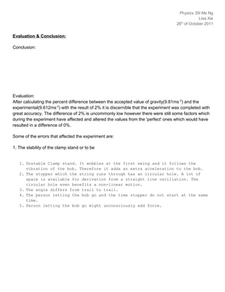 Physics 35IB
                                                                                       th
                                                                                    26 of October 2011



Evaluation & Conclusion:

Conclusion:




Evaluation:
After calculating the percent difference between the accepted value of gravity(9.81ms -2) and the
experimental(9.612ms-2) with the result of 2% it is discernible that the experiment was completed with
great accuracy. The difference of 2% is uncommonly low however there were still some factors which
during the experiment have affected and altered the values from the 'perfect' ones which would have
resulted in a difference of 0%.

Some of the errors that affected the experiment are:

1. The stability of the clamp stand or to be


   1. Unstable Clamp stand. It wobbles at the first swing and it follows the
      vibration of the bob. Therefore it adds an extra acceleration to the bob.
   2. The stopper which the string runs through has an circular hole. A lot of
      space is available for derivation from a straight line oscillation. The
      circular hole even benefits a non-linear motion.
   3. The angle differs from trail to trail.
   4. The person letting the bob go and the time stopper do not start at the same
      time.
   5. Person letting the bob go might unconsciously add force.
 