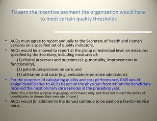 To earn the incentive payment the organization would have to meet certain quality thresholds ACOs must agree to report annually to the Secretary of Health and Human Services on a specified set of quality indicators. ACOs would be allowed to report at the group or individual level on measures specified by the Secretary, including measures of:  (1) clinical processes and outcomes (e.g. mortality, improvements in  functionality),  (2) patient perspectives on care, and  (3) utilization and costs (e.g. ambulatory-sensitive admissions).  For the purposes of calculating quality and cost performance, CMS would assign beneficiaries to ACOs based on the physician from whom the beneficiary received the most primary care services in the preceding year. [Note: This is for the purpose of gauging performance only, and does not impact the ability of beneficiaries to choose their own site of care.] ACOs would [in addition to the bonus] continue to be paid on a fee-for-service basis. 