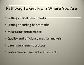 Pathway To Get From Where You Are  Setting clinical benchmarks Setting spending benchmarks Measuring performance Quality and efficiency metrics analysis Care management process Performance payment adjustments 