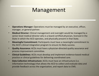 Management  Operations Manager:  Operations must be managed by an executive, officer, manager, or general partner. Medical Director:  Clinical management and oversight would be managed by a senior-level medical director who is a board certified physician, licensed in the State in which the ACO operates, and physically present in that State. Meaningful Commitment:  Participants must have a meaningful commitment to the ACO's clinical integration program to ensure its likely success. Quality Assurance:  ACOs must have a physician-directed quality assurance and process improvement committee. Clinical Guidelines:  ACOs must develop and implement evidence-based medical practice or clinical guidelines for delivering coordinated care. Data Collection Infrastructure:  ACOs must have an infrastructure (i.e. information technology) that allows the ACO to collect and evaluate data and provide feedback across the organization, and report data to CMS. 