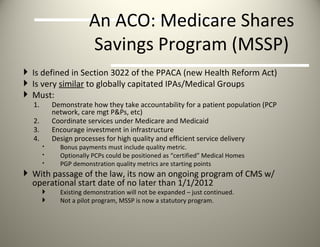 An ACO: Medicare Shares Savings Program (MSSP) Is defined in Section 3022 of the PPACA (new Health Reform Act) Is very  similar  to globally capitated IPAs/Medical Groups Must: Demonstrate how they take accountability for a patient population (PCP network, care mgt P&Ps, etc) Coordinate services under Medicare and Medicaid Encourage investment in infrastructure Design processes for high quality and efficient service delivery Bonus payments must include quality metric. Optionally PCPs could be positioned as “certified” Medical Homes  PGP demonstration quality metrics are starting points With passage of the law, its now an ongoing program of CMS w/ operational start date of no later than 1/1/2012 Existing demonstration will not be expanded – just continued. Not a pilot program, MSSP is now a statutory program. 