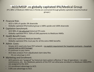ACO/MSSP .vs globally capitated IPA/Medical Group (FYI, 80%+ of Medicare HMO lives in Florida are contracted through globally capitated networks/medical groups.) Financial Risk: ACO is 50% of upside: 0% downside Globally capitated IPA/medical group is 100% upside and 100% downside Capitation benchmark: ACO 98% of  risk adjusted  historical FFS costs Globally capitated IPA is  83% of CMS payments to Medicare HMOs Health Benefit Costs: ACO only traditional Medicare benefits Globally capitated IPAs must pay for all the extra HMO benefits  Admin  Costs: Simple ACO need only have PCP network –  no explicit requirement for hospitals contracts – hospitals cannot hold an ACO hostage! FI continues to pay claims ACO does analysis from adjudicated claim data files 5% cost advantage to ACO  Marketing and Enrollment: ACO patients are “assigned” by historical claim pattern effective 1 st  day of operations – no sales commissions, etc.  ALL Medicare patients of the PCP not otherwise enrolled in a Medicare HMO/PPO are assigned to the ACO.  3:1 enrollment advantage to ACO. 5-6% cost advantage to ACO 