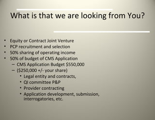 What is that we are looking from You? Equity or Contract Joint Venture PCP recruitment and selection 50% sharing of operating income 50% of budget of CMS Application CMS Application Budget $550,000 ($250,000 +/- your share) Legal entity and contracts, QI committee P&P Provider contracting Application development, submission,  interrogatories, etc. 