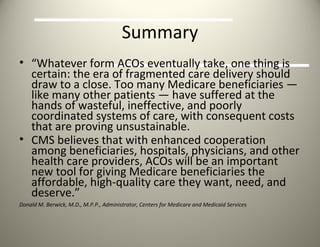 Summary “ Whatever form ACOs eventually take, one thing is certain: the era of fragmented care delivery should draw to a close. Too many Medicare beneficiaries — like many other patients — have suffered at the hands of wasteful, ineffective, and poorly coordinated systems of care, with consequent costs that are proving unsustainable.  CMS believes that with enhanced cooperation among beneficiaries, hospitals, physicians, and other health care providers, ACOs will be an important new tool for giving Medicare beneficiaries the affordable, high-quality care they want, need, and deserve.”  Donald M. Berwick, M.D., M.P.P., Administrator, Centers for Medicare and Medicaid Services 