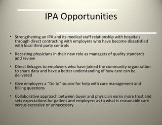 IPA Opportunities Strengthening an IPA and its medical staff relationship with hospitals through direct contracting with employers who have become dissatisfied with local third party controls Recasting physicians in their new role as managers of quality standards and review Direct linkages to employers who have joined the community organization to share data and have a better understanding of how care can be delivered Give employers a “Go to” source for help with care management and billing questions Collaborative approach between buyer and physician earns more trust and sets expectations for patient and employers as to what is reasonable care versus excessive or unnecessary 