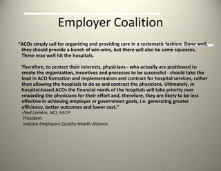 Employer Coalition “ ACOs simply call for organizing and providing care in a systematic fashion. Done well, they should provide a bunch of win-wins, but there will also be some squeezes. These may well hit the hospitals.  Therefore, to protect their interests, physicians - who actually are positioned to create the organization, incentives and processes to be successful - should take the lead in ACO formation and implementation and contract for hospital services, rather than allowing the hospitals to do so and contract the physicians. Ultimately, in hospital-based ACOs the financial needs of the hospitals will take priority over rewarding the physicians for their effort and, therefore, they are likely to be less effective in achieving employer or government goals, i.e. generating greater efficiency, better outcomes and lower cost.” - Ned Lamkin, MD, FACP   President   Indiana Employers Quality Health Alliance   
