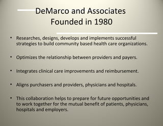 DeMarco and Associates  Founded in 1980 Researches, designs, develops and implements successful strategies to build community based health care organizations. Optimizes the relationship between providers and payers. Integrates clinical care improvements and reimbursement. Aligns purchasers and providers, physicians and hospitals. This collaboration helps to prepare for future opportunities and  to work together for the mutual benefit of patients, physicians, hospitals and employers. 