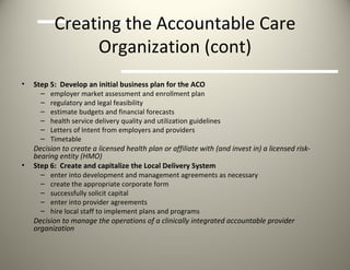 Creating the Accountable Care Organization (cont) Step 5:  Develop an initial business plan for the ACO employer market assessment and enrollment plan regulatory and legal feasibility estimate budgets and financial forecasts health service delivery quality and utilization guidelines Letters of Intent from employers and providers Timetable  Decision to create a licensed health plan or affiliate with (and invest in) a licensed risk-bearing entity (HMO) Step 6:  Create and capitalize the Local Delivery System enter into development and management agreements as necessary create the appropriate corporate form successfully solicit capital enter into provider agreements hire local staff to implement plans and programs Decision to manage the operations of a clinically integrated accountable provider organization 