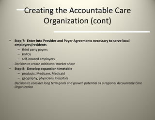 Creating the Accountable Care Organization (cont) Step 7:  Enter into Provider and Payer Agreements necessary to serve local employers/residents third party payers HMOs self-insured employers Decision to create additional market share Step 8:  Develop expansion timetable products, Medicare, Medicaid geography, physicians, hospitals Decision to consider long term goals and growth potential as a regional Accountable Care Organization 