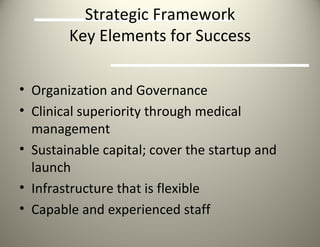 Strategic Framework Key Elements for Success Organization and Governance Clinical superiority through medical management Sustainable capital; cover the startup and launch Infrastructure that is flexible Capable and experienced staff 