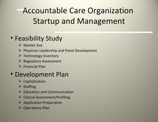 Accountable Care Organization  Startup and Management Feasibility Study  Market Size Physician Leadership and Panel Development  Technology Inventory Regulatory Assessment Financial Plan Development Plan  Capitalization Staffing Education and Communication Clinical Assessment/Profiling Application Preparation Operations Plan  