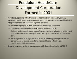 Pendulum HealthCare  Development Corporation Formed in 2001 Provides supporting infrastructure and connectivity among physicians, hospitals, health plans, employers and vendors to create a sustainable clinical integration model on a local or regional basis by: Accelerating legacy to web information technology conversion. Creating enterprise-wide data exchanges and dashboards. Building and supporting pay for performance systems allowing providers and purchasers to share in savings created through more efficient and effective care. Assisting clients in using data at all levels to identify gaps in processes and performance to assure consistent, measurable and effective care coordination and management. Designs, develops and manages Accountable Care Organizations (ACOs). 
