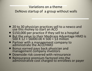 Variations on a theme  DeNovo startup of  a group without walls 20 to 30 physician practices sell to a newco and use this money to start an ACO $150,000 per practice if they sell to a hospital But the value to their Medicare Advantage HMO is 500 X 12 = $6000.00 X 500 = $3 million  Partner with a management company to administrate the ACO/HMO Bonus earned pays back physician and management company investors Downside risk covered with reinsurance  Reinsurance premium factored into the administrative cost charged to enrollees or payer 