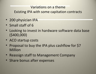 Variations on a theme Existing IPA with some capitation contracts 200 physician IPA Small staff of 6 Looking to invest in hardware software data base ($400,000) ACO startup costs Proposal to buy the IPA plus cashflow for $7 Million Reassign staff to Management Company Share bonus after expenses 