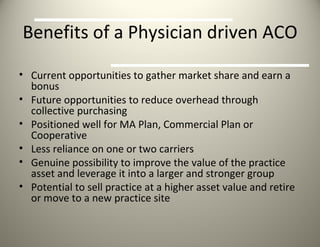 Benefits of a Physician driven ACO Current opportunities to gather market share and earn a bonus  Future opportunities to reduce overhead through collective purchasing Positioned well for MA Plan, Commercial Plan or Cooperative  Less reliance on one or two carriers Genuine possibility to improve the value of the practice asset and leverage it into a larger and stronger group Potential to sell practice at a higher asset value and retire or move to a new practice site 