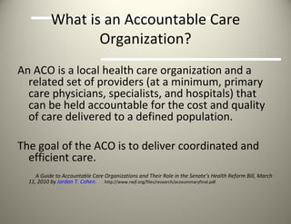 What is an Accountable Care Organization? An ACO is a local health care organization and a related set of providers (at a minimum, primary care physicians, specialists, and hospitals) that can be held accountable for the cost and quality of care delivered to a defined population. The goal of the ACO is to deliver coordinated and efficient care. A Guide to Accountable Care Organizations and Their Role in the Senate’s Health Reform Bill, March 11, 2010 by  Jordan T. Cohen .  http://www.rwjf.org/files/research/acosummaryfinal.pdf 