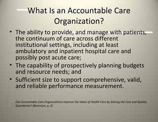 What Is an Accountable Care Organization? The ability to provide, and manage with patients, the continuum of care across different institutional settings, including at least ambulatory and inpatient hospital care and possibly post acute care;  The capability of prospectively planning budgets and resource needs; and  Sufficient size to support comprehensive, valid, and reliable performance measurement.  Can Accountable Care Organizations Improve the Value of Health Care by Solving the Cost and Quality Quandaries? (Berenson, p. 2)   