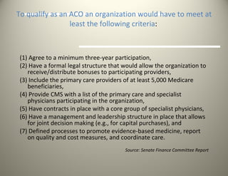 To qualify as an ACO an organization would have to meet at least the following criteria :   (1) Agree to a minimum three-year participation,  (2) Have a formal legal structure that would allow the organization to receive/distribute bonuses to participating providers,  (3) Include the primary care providers of at least 5,000 Medicare beneficiaries,  (4) Provide CMS with a list of the primary care and specialist physicians participating in the organization,  (5) Have contracts in place with a core group of specialist physicians,  (6) Have a management and leadership structure in place that allows for joint decision making (e.g., for capital purchases), and  (7) Defined processes to promote evidence-based medicine, report on quality and cost measures, and coordinate care. Source: Senate Finance Committee Report 