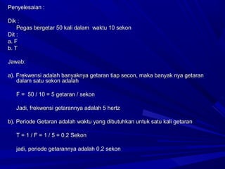 Penyelesaian :Penyelesaian :
Dik :Dik :
Pegas bergetar 50 kali dalam waktu 10 sekonPegas bergetar 50 kali dalam waktu 10 sekon
Dit :Dit :
a. Fa. F
b. Tb. T
Jawab:Jawab:
a). Frekwensi adalah banyaknya getaran tiap secon, maka banyak nya getarana). Frekwensi adalah banyaknya getaran tiap secon, maka banyak nya getaran
dalam satu sekon adalahdalam satu sekon adalah
F = 50 / 10 = 5 getaran / sekonF = 50 / 10 = 5 getaran / sekon
Jadi, frekwensi getarannya adalah 5 hertzJadi, frekwensi getarannya adalah 5 hertz
b). Periode Getaran adalah waktu yang dibutuhkan untuk satu kali getaranb). Periode Getaran adalah waktu yang dibutuhkan untuk satu kali getaran
T = 1 / F = 1 / 5 = 0,2 SekonT = 1 / F = 1 / 5 = 0,2 Sekon
jadi, periode getarannya adalah 0,2 sekonjadi, periode getarannya adalah 0,2 sekon
 