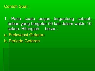 Contoh Soal :Contoh Soal :
1. Pada suatu pegas tergantung sebuah1. Pada suatu pegas tergantung sebuah
beban yang bergetar 50 kali dalam waktu 10beban yang bergetar 50 kali dalam waktu 10
sekon. Hitunglah besar :sekon. Hitunglah besar :
a. Frekwensi Getarana. Frekwensi Getaran
b. Periode Getaranb. Periode Getaran
 