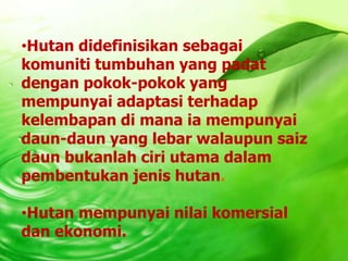 •Hutan didefinisikan sebagai
komuniti tumbuhan yang padat
dengan pokok-pokok yang
mempunyai adaptasi terhadap
kelembapan di mana ia mempunyai
daun-daun yang lebar walaupun saiz
daun bukanlah ciri utama dalam
pembentukan jenis hutan.

•Hutan mempunyai nilai komersial
dan ekonomi.
 