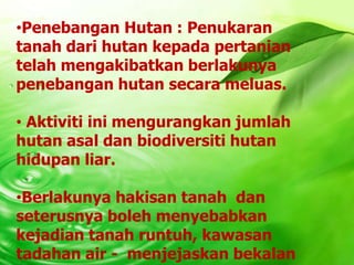 •Penebangan Hutan : Penukaran
tanah dari hutan kepada pertanian
telah mengakibatkan berlakunya
penebangan hutan secara meluas.

• Aktiviti ini mengurangkan jumlah
hutan asal dan biodiversiti hutan
hidupan liar.

•Berlakunya hakisan tanah dan
seterusnya boleh menyebabkan
kejadian tanah runtuh, kawasan
tadahan air - menjejaskan bekalan
 