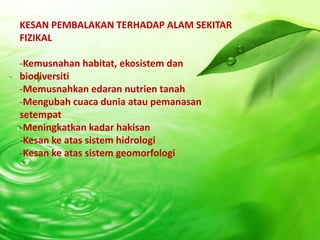 KESAN PEMBALAKAN TERHADAP ALAM SEKITAR
FIZIKAL

-Kemusnahan habitat, ekosistem dan
biodiversiti
-Memusnahkan edaran nutrien tanah
-Mengubah cuaca dunia atau pemanasan
setempat
-Meningkatkan kadar hakisan
-Kesan ke atas sistem hidrologi
-Kesan ke atas sistem geomorfologi
 