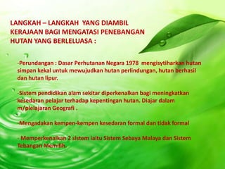 LANGKAH – LANGKAH YANG DIAMBIL
KERAJAAN BAGI MENGATASI PENEBANGAN
HUTAN YANG BERLELUASA :

 -Perundangan : Dasar Perhutanan Negara 1978 mengisytiharkan hutan
 simpan kekal untuk mewujudkan hutan perlindungan, hutan berhasil
 dan hutan lipur.

 -Sistem pendidikan alam sekitar diperkenalkan bagi meningkatkan
 kesedaran pelajar terhadap kepentingan hutan. Diajar dalam
 m/plelajaran Geografi .

 -Mengadakan kempen-kempen kesedaran formal dan tidak formal

 - Memperkenalkan 2 sistem iaitu Sistem Sebaya Malaya dan Sistem
 Tebangan Memilih.
 