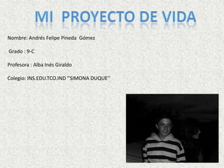 Mi  Proyecto de vida Nombre: Andrés Felipe Pineda  Gómez  Grado : 9-C  Profesora : Alba Inés Giraldo  Colegio: INS.EDU.TCO.IND ‘’SIMONA DUQUE’’ 