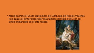 • Nació en París el 25 de septiembre de 1703, hijo de Nicolas Voucher.
Fue quizás el pintor decorador más famoso del siglo XVIII, con su
estilo enmarcado en el arte rococó.
 