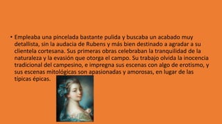 • Empleaba una pincelada bastante pulida y buscaba un acabado muy
detallista, sin la audacia de Rubens y más bien destinado a agradar a su
clientela cortesana. Sus primeras obras celebraban la tranquilidad de la
naturaleza y la evasión que otorga el campo. Su trabajo olvida la inocencia
tradicional del campesino, e impregna sus escenas con algo de erotismo, y
sus escenas mitológicas son apasionadas y amorosas, en lugar de las
típicas épicas.
 